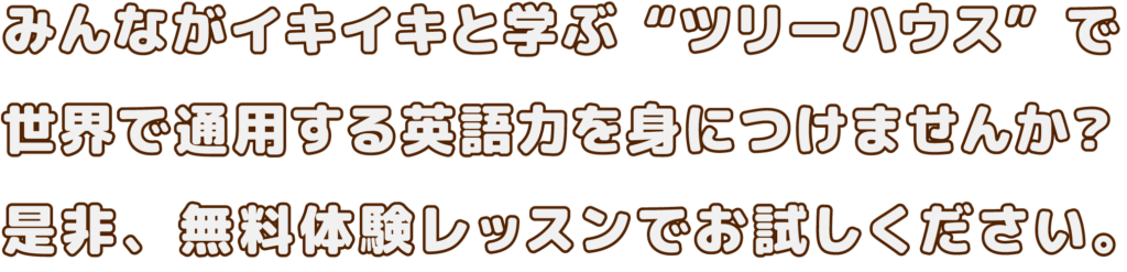 みんながイキイキと学ぶ“ツリーハウス”で 世界で通用する英語力を身につけませんか？ 是非、無料体験レッスンでお試しください。